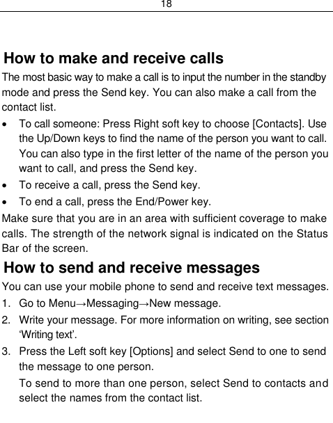 18    How to make and receive calls The most basic way to make a call is to input the number in the standby mode and press the Send key. You can also make a call from the contact list.   To call someone: Press Right soft key to choose [Contacts]. Use the Up/Down keys to find the name of the person you want to call. You can also type in the first letter of the name of the person you want to call, and press the Send key.   To receive a call, press the Send key.   To end a call, press the End/Power key. Make sure that you are in an area with sufficient coverage to make calls. The strength of the network signal is indicated on the Status Bar of the screen. How to send and receive messages You can use your mobile phone to send and receive text messages. 1.  Go to Menu→Messaging→New message. 2.  Write your message. For more information on writing, see section „Writing text‟. 3.  Press the Left soft key [Options] and select Send to one to send the message to one person. To send to more than one person, select Send to contacts and select the names from the contact list. 