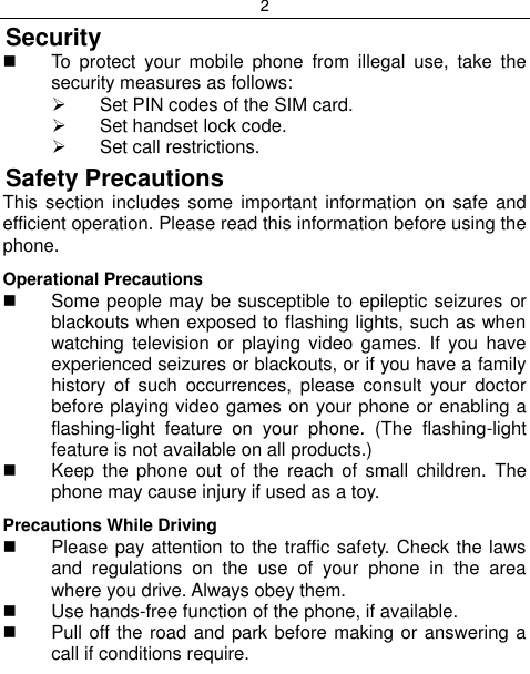 2  Security   To  protect  your  mobile  phone  from  illegal  use,  take  the security measures as follows:   Set PIN codes of the SIM card.   Set handset lock code.   Set call restrictions. Safety Precautions This  section  includes  some  important information on safe and efficient operation. Please read this information before using the phone. Operational Precautions   Some people may be susceptible to epileptic seizures or blackouts when exposed to flashing lights, such as when watching  television  or  playing  video  games.  If  you  have experienced seizures or blackouts, or if you have a family history  of  such  occurrences,  please  consult  your  doctor before playing video games on your phone or enabling a flashing-light  feature  on  your  phone.  (The  flashing-light feature is not available on all products.)    Keep  the  phone  out  of  the  reach  of  small  children.  The phone may cause injury if used as a toy. Precautions While Driving   Please pay attention to the traffic safety. Check the laws and  regulations  on  the  use  of  your  phone  in  the  area where you drive. Always obey them.   Use hands-free function of the phone, if available.   Pull off the road and park before making or answering a call if conditions require. 