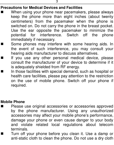 3  Precautions for Medical Devices and Facilities   When using your phone near pacemakers, please always keep  the  phone  more  than  eight  inches  (about  twenty centimeters)  from  the  pacemaker  when  the  phone  is switched on. Do not carry the phone in the breast pocket. Use  the  ear  opposite  the  pacemaker  to  minimize  the potential  for  interference.  Switch  off  the  phone immediately if necessary.   Some  phones  may  interfere  with  some  hearing  aids.  In the  event  of  such  interference,  you  may  consult  your hearing aids manufacturer to discuss alternatives.   If  you  use  any  other  personal  medical  device,  please consult the manufacturer of your device to determine if it is adequately shielded from RF energy.   In those facilities with special demand, such as hospital or health care facilities, please pay attention to the restriction on  the  use  of  mobile  phone.  Switch  off  your  phone  if required.    Mobile Phone   Please use original accessories or accessories approved by  the  phone  manufacturer.  Using  any  unauthorized accessories may affect your mobile phone‟s performance, damage your phone or even cause danger to your body and  violate  related  local  regulations  about  telecom terminals.   Turn  off your  phone before you clean  it. Use a  damp or anti-static cloth to clean the phone. Do not use a dry cloth 