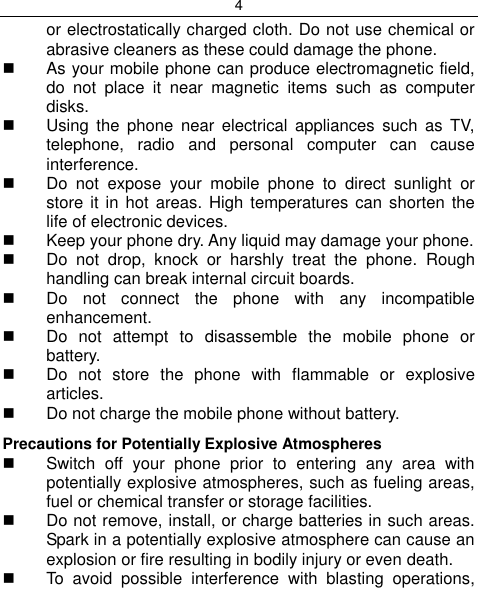4  or electrostatically charged cloth. Do not use chemical or abrasive cleaners as these could damage the phone.    As your mobile phone can produce electromagnetic field, do  not  place  it  near  magnetic  items  such  as  computer disks.   Using  the  phone  near  electrical  appliances  such  as  TV, telephone,  radio  and  personal  computer  can  cause interference.   Do  not  expose  your  mobile  phone  to  direct  sunlight  or store it in hot areas. High temperatures  can  shorten  the life of electronic devices.   Keep your phone dry. Any liquid may damage your phone.   Do  not  drop,  knock  or  harshly  treat  the  phone.  Rough handling can break internal circuit boards.   Do  not  connect  the  phone  with  any  incompatible enhancement.   Do  not  attempt  to  disassemble  the  mobile  phone  or battery.   Do  not  store  the  phone  with  flammable  or  explosive articles.   Do not charge the mobile phone without battery. Precautions for Potentially Explosive Atmospheres   Switch  off  your  phone  prior  to  entering  any  area  with potentially explosive atmospheres, such as fueling areas, fuel or chemical transfer or storage facilities.   Do not remove, install, or charge batteries in such areas. Spark in a potentially explosive atmosphere can cause an explosion or fire resulting in bodily injury or even death.   To  avoid  possible  interference  with  blasting  operations, 