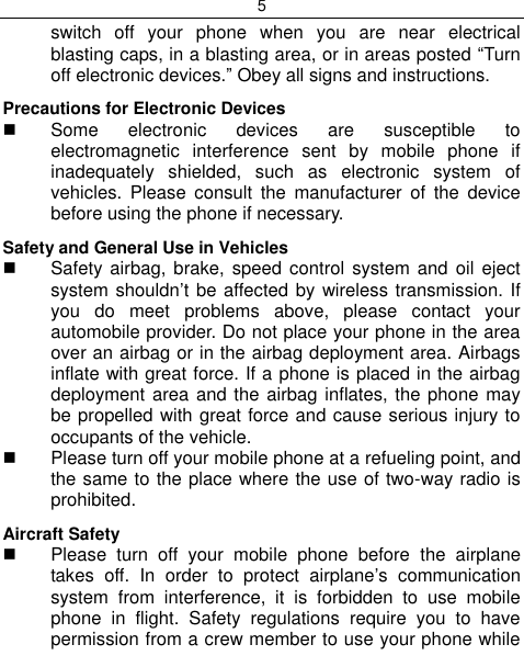 5  switch  off  your  phone  when  you  are  near  electrical blasting caps, in a blasting area, or in areas posted “Turn off electronic devices.” Obey all signs and instructions. Precautions for Electronic Devices    Some  electronic  devices  are  susceptible  to electromagnetic  interference  sent  by  mobile  phone  if inadequately  shielded,  such  as  electronic  system  of vehicles.  Please  consult  the  manufacturer  of  the  device before using the phone if necessary. Safety and General Use in Vehicles   Safety airbag, brake, speed control system and  oil  eject system shouldn‟t be affected by wireless transmission. If you  do  meet  problems  above,  please  contact  your automobile provider. Do not place your phone in the area over an airbag or in the airbag deployment area. Airbags inflate with great force. If a phone is placed in the airbag deployment area and the airbag inflates, the phone may be propelled with great force and cause serious injury to occupants of the vehicle.  Please turn off your mobile phone at a refueling point, and the same to the place where the use of two-way radio is prohibited. Aircraft Safety   Please  turn  off  your  mobile  phone  before  the  airplane takes  off.  In  order  to  protect  airplane‟s  communication system  from  interference,  it  is  forbidden  to  use  mobile phone  in  flight.  Safety  regulations  require  you  to  have permission from a crew member to use your phone while 