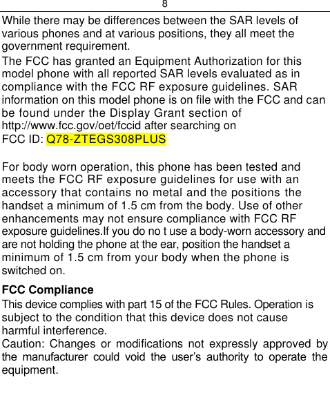 8  While there may be differences between the SAR levels of various phones and at various positions, they all meet the government requirement. The FCC has granted an Equipment Authorization for this model phone with all reported SAR levels evaluated as in compliance with the FCC RF exposure guidelines. SAR information on this model phone is on file with the FCC and can be found under the Display Grant section of http://www.fcc.gov/oet/fccid after searching on FCC ID: Q78-ZTEGS308PLUS  For body worn operation, this phone has been tested and meets the FCC RF exposure guidelines for use with an accessory that contains no metal and the positions the handset a minimum of 1.5 cm from the body. Use of other enhancements may not ensure compliance with FCC RF exposure guidelines.If you do no t use a body-worn accessory and are not holding the phone at the ear, position the handset a minimum of 1.5 cm from your body when the phone is switched on. FCC Compliance This device complies with part 15 of the FCC Rules. Operation is subject to the condition that this device does not cause harmful interference. Caution:  Changes  or  modifications  not  expressly  approved  by the  manufacturer  could  void  the  user‟s  authority  to  operate  the equipment.   