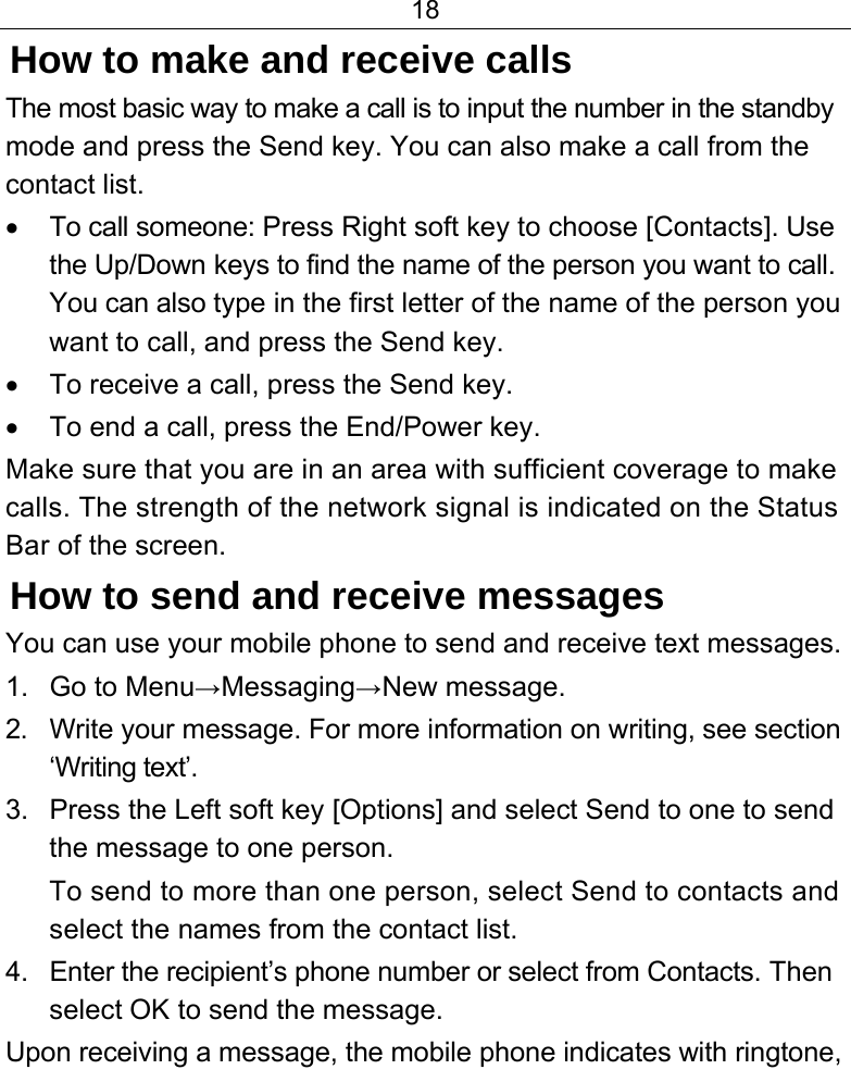 18  How to make and receive calls The most basic way to make a call is to input the number in the standby mode and press the Send key. You can also make a call from the contact list. •  To call someone: Press Right soft key to choose [Contacts]. Use the Up/Down keys to find the name of the person you want to call. You can also type in the first letter of the name of the person you want to call, and press the Send key. •  To receive a call, press the Send key. •  To end a call, press the End/Power key. Make sure that you are in an area with sufficient coverage to make calls. The strength of the network signal is indicated on the Status Bar of the screen. How to send and receive messages You can use your mobile phone to send and receive text messages. 1. Go to Menu→Messaging→New message. 2.  Write your message. For more information on writing, see section ‘Writing text’. 3.  Press the Left soft key [Options] and select Send to one to send the message to one person. To send to more than one person, select Send to contacts and select the names from the contact list. 4.  Enter the recipient’s phone number or select from Contacts. Then select OK to send the message. Upon receiving a message, the mobile phone indicates with ringtone, 
