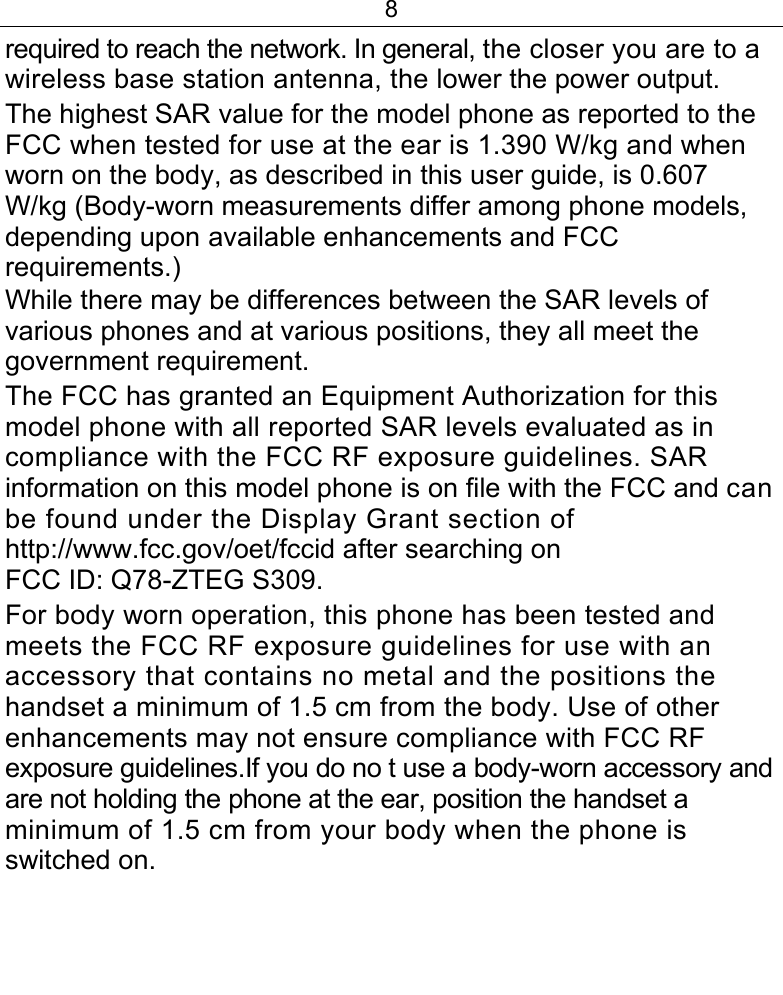 8  required to reach the network. In general, the closer you are to a wireless base station antenna, the lower the power output. The highest SAR value for the model phone as reported to the FCC when tested for use at the ear is 1.390 W/kg and when worn on the body, as described in this user guide, is 0.607 W/kg (Body-worn measurements differ among phone models, depending upon available enhancements and FCC requirements.) While there may be differences between the SAR levels of various phones and at various positions, they all meet the government requirement. The FCC has granted an Equipment Authorization for this model phone with all reported SAR levels evaluated as in compliance with the FCC RF exposure guidelines. SAR information on this model phone is on file with the FCC and can be found under the Display Grant section of http://www.fcc.gov/oet/fccid after searching on FCC ID: Q78-ZTEG S309. For body worn operation, this phone has been tested and meets the FCC RF exposure guidelines for use with an accessory that contains no metal and the positions the handset a minimum of 1.5 cm from the body. Use of other enhancements may not ensure compliance with FCC RF exposure guidelines.If you do no t use a body-worn accessory and are not holding the phone at the ear, position the handset a minimum of 1.5 cm from your body when the phone is switched on.   
