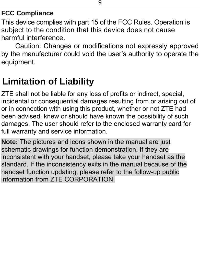 9  FCC Compliance This device complies with part 15 of the FCC Rules. Operation is subject to the condition that this device does not cause harmful interference. Caution: Changes or modifications not expressly approved by the manufacturer could void the user’s authority to operate the equipment.  Limitation of Liability ZTE shall not be liable for any loss of profits or indirect, special, incidental or consequential damages resulting from or arising out of or in connection with using this product, whether or not ZTE had been advised, knew or should have known the possibility of such damages. The user should refer to the enclosed warranty card for full warranty and service information. Note: The pictures and icons shown in the manual are just schematic drawings for function demonstration. If they are inconsistent with your handset, please take your handset as the standard. If the inconsistency exits in the manual because of the handset function updating, please refer to the follow-up public information from ZTE CORPORATION.      