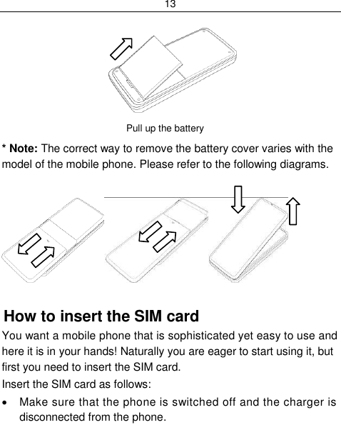 13            Pull up the battery  * Note: The correct way to remove the battery cover varies with the model of the mobile phone. Please refer to the following diagrams.   How to insert the SIM card You want a mobile phone that is sophisticated yet easy to use and here it is in your hands! Naturally you are eager to start using it, but first you need to insert the SIM card. Insert the SIM card as follows:   Make sure that the phone is switched off and the charger is disconnected from the phone. 
