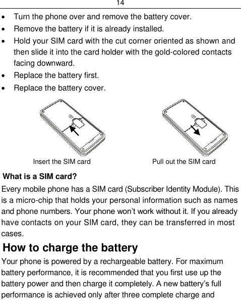 14    Turn the phone over and remove the battery cover.   Remove the battery if it is already installed.   Hold your SIM card with the cut corner oriented as shown and then slide it into the card holder with the gold-colored contacts facing downward.   Replace the battery first.   Replace the battery cover.                     Insert the SIM card   Pull out the SIM card What is a SIM card?  Every mobile phone has a SIM card (Subscriber Identity Module). This is a micro-chip that holds your personal information such as names and phone numbers. Your phone won‟t work without it. If you already have contacts on your SIM card, they can be transferred in most cases. How to charge the battery Your phone is powered by a rechargeable battery. For maximum battery performance, it is recommended that you first use up the battery power and then charge it completely. A new battery‟s full performance is achieved only after three complete charge and 