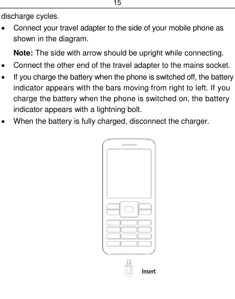 15  discharge cycles.   Connect your travel adapter to the side of your mobile phone as shown in the diagram. Note: The side with arrow should be upright while connecting.   Connect the other end of the travel adapter to the mains socket.   If you charge the battery when the phone is switched off, the battery indicator appears with the bars moving from right to left. If you charge the battery when the phone is switched on, the battery indicator appears with a lightning bolt.    When the battery is fully charged, disconnect the charger.           Insert 