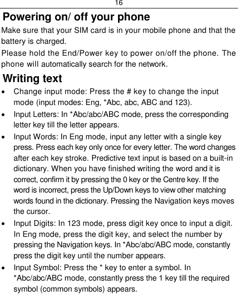 16  Powering on/ off your phone Make sure that your SIM card is in your mobile phone and that the battery is charged. Please hold the End/Power key to power on/off the phone. The phone will automatically search for the network. Writing text   Change input mode: Press the # key to change the input mode (input modes: Eng, *Abc, abc, ABC and 123).   Input Letters: In *Abc/abc/ABC mode, press the corresponding letter key till the letter appears.   Input Words: In Eng mode, input any letter with a single key press. Press each key only once for every letter. The word changes after each key stroke. Predictive text input is based on a built-in dictionary. When you have finished writing the word and it is correct, confirm it by pressing the 0 key or the Centre key. If the word is incorrect, press the Up/Down keys to view other matching words found in the dictionary. Pressing the Navigation keys moves the cursor.   Input Digits: In 123 mode, press digit key once to input a digit. In Eng mode, press the digit key, and select the number by pressing the Navigation keys. In *Abc/abc/ABC mode, constantly press the digit key until the number appears.   Input Symbol: Press the * key to enter a symbol. In *Abc/abc/ABC mode, constantly press the 1 key till the required symbol (common symbols) appears. 
