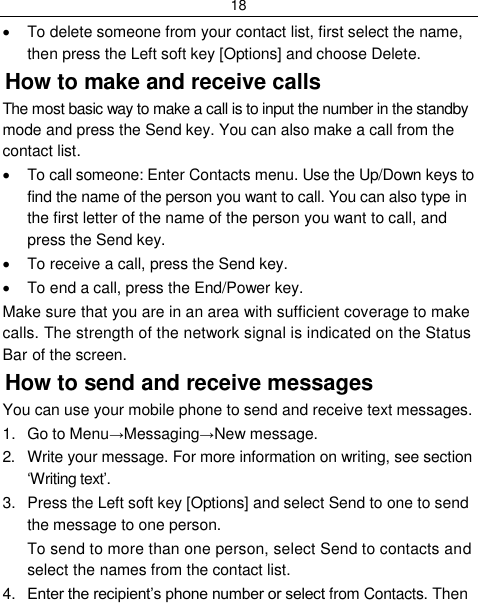 18    To delete someone from your contact list, first select the name, then press the Left soft key [Options] and choose Delete. How to make and receive calls The most basic way to make a call is to input the number in the standby mode and press the Send key. You can also make a call from the contact list.   To call someone: Enter Contacts menu. Use the Up/Down keys to find the name of the person you want to call. You can also type in the first letter of the name of the person you want to call, and press the Send key.   To receive a call, press the Send key.   To end a call, press the End/Power key. Make sure that you are in an area with sufficient coverage to make calls. The strength of the network signal is indicated on the Status Bar of the screen. How to send and receive messages You can use your mobile phone to send and receive text messages. 1.  Go to Menu→Messaging→New message. 2.  Write your message. For more information on writing, see section „Writing text‟. 3.  Press the Left soft key [Options] and select Send to one to send the message to one person. To send to more than one person, select Send to contacts and select the names from the contact list. 4. Enter the recipient‟s phone number or select from Contacts. Then 