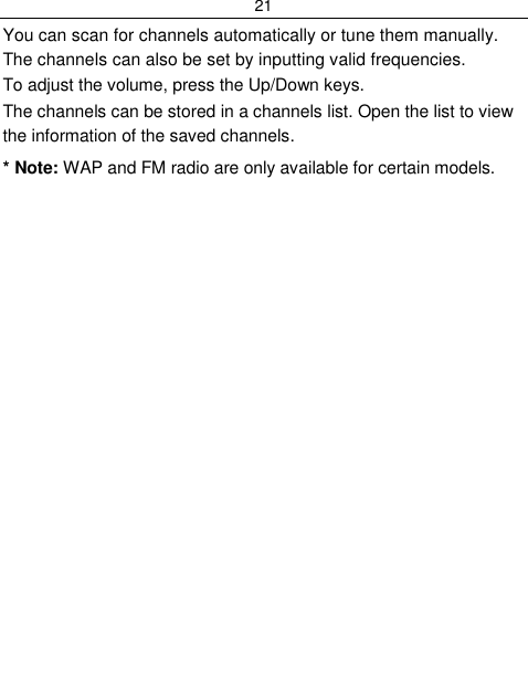 21  You can scan for channels automatically or tune them manually. The channels can also be set by inputting valid frequencies. To adjust the volume, press the Up/Down keys. The channels can be stored in a channels list. Open the list to view the information of the saved channels. * Note: WAP and FM radio are only available for certain models. 