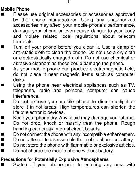 4  Mobile Phone   Please use original accessories or accessories approved by  the  phone  manufacturer.  Using  any  unauthorized accessories may affect your mobile phone‟s performance, damage your phone or even cause danger to your body and  violate  related  local  regulations  about  telecom terminals.   Turn off your phone before  you clean it. Use a  damp or anti-static cloth to clean the phone. Do not use a dry cloth or electrostatically charged cloth. Do not use chemical or abrasive cleaners as these could damage the phone.    As your mobile phone can produce electromagnetic field, do  not  place  it  near  magnetic  items  such  as  computer disks.   Using  the  phone  near electrical  appliances  such  as  TV, telephone,  radio  and  personal  computer  can  cause interference.   Do  not  expose  your  mobile  phone  to  direct  sunlight  or store it  in hot areas.  High temperatures can shorten the life of electronic devices.   Keep your phone dry. Any liquid may damage your phone.   Do  not  drop,  knock  or  harshly  treat  the  phone.  Rough handling can break internal circuit boards.   Do not connect the phone with any incompatible enhancement.   Do not attempt to disassemble the mobile phone or battery.   Do not store the phone with flammable or explosive articles.    Do not charge the mobile phone without battery. Precautions for Potentially Explosive Atmospheres   Switch  off  your  phone  prior  to  entering  any  area  with 