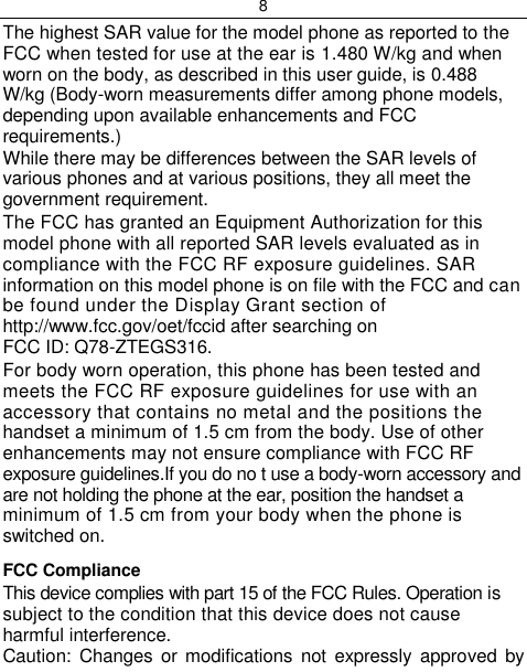 8  The highest SAR value for the model phone as reported to the FCC when tested for use at the ear is 1.480 W/kg and when worn on the body, as described in this user guide, is 0.488 W/kg (Body-worn measurements differ among phone models, depending upon available enhancements and FCC requirements.) While there may be differences between the SAR levels of various phones and at various positions, they all meet the government requirement. The FCC has granted an Equipment Authorization for this model phone with all reported SAR levels evaluated as in compliance with the FCC RF exposure guidelines. SAR information on this model phone is on file with the FCC and can be found under the Display Grant section of http://www.fcc.gov/oet/fccid after searching on FCC ID: Q78-ZTEGS316. For body worn operation, this phone has been tested and meets the FCC RF exposure guidelines for use with an accessory that contains no metal and the positions the handset a minimum of 1.5 cm from the body. Use of other enhancements may not ensure compliance with FCC RF exposure guidelines.If you do no t use a body-worn accessory and are not holding the phone at the ear, position the handset a minimum of 1.5 cm from your body when the phone is switched on. FCC Compliance This device complies with part 15 of the FCC Rules. Operation is subject to the condition that this device does not cause harmful interference. Caution:  Changes  or modifications  not expressly  approved by 