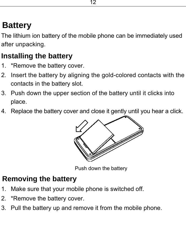 12   Battery The lithium ion battery of the mobile phone can be immediately used after unpacking.  Installing the battery 1.  *Remove the battery cover. 2.  Insert the battery by aligning the gold-colored contacts with the contacts in the battery slot. 3.  Push down the upper section of the battery until it clicks into place. 4.  Replace the battery cover and close it gently until you hear a click.          Push down the battery          Removing the battery 1.  Make sure that your mobile phone is switched off. 2.  *Remove the battery cover. 3.  Pull the battery up and remove it from the mobile phone.  