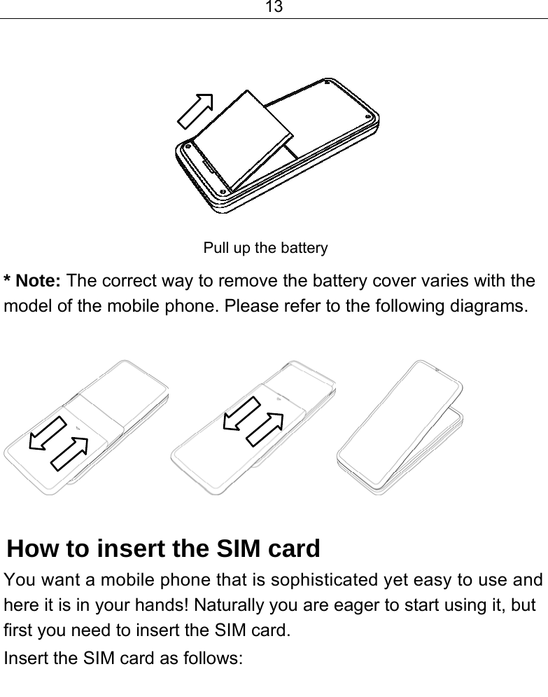 13             Pull up the battery  * Note: The correct way to remove the battery cover varies with the model of the mobile phone. Please refer to the following diagrams.   How to insert the SIM card You want a mobile phone that is sophisticated yet easy to use and here it is in your hands! Naturally you are eager to start using it, but first you need to insert the SIM card. Insert the SIM card as follows: 