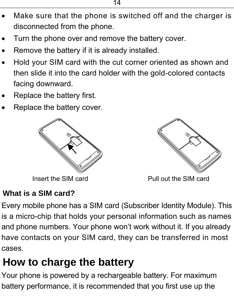 14  •  Make sure that the phone is switched off and the charger is disconnected from the phone. •  Turn the phone over and remove the battery cover. •  Remove the battery if it is already installed. •  Hold your SIM card with the cut corner oriented as shown and then slide it into the card holder with the gold-colored contacts facing downward. •  Replace the battery first. •  Replace the battery cover.                     Insert the SIM card   Pull out the SIM card What is a SIM card?  Every mobile phone has a SIM card (Subscriber Identity Module). This is a micro-chip that holds your personal information such as names and phone numbers. Your phone won’t work without it. If you already have contacts on your SIM card, they can be transferred in most cases. How to charge the battery Your phone is powered by a rechargeable battery. For maximum battery performance, it is recommended that you first use up the 