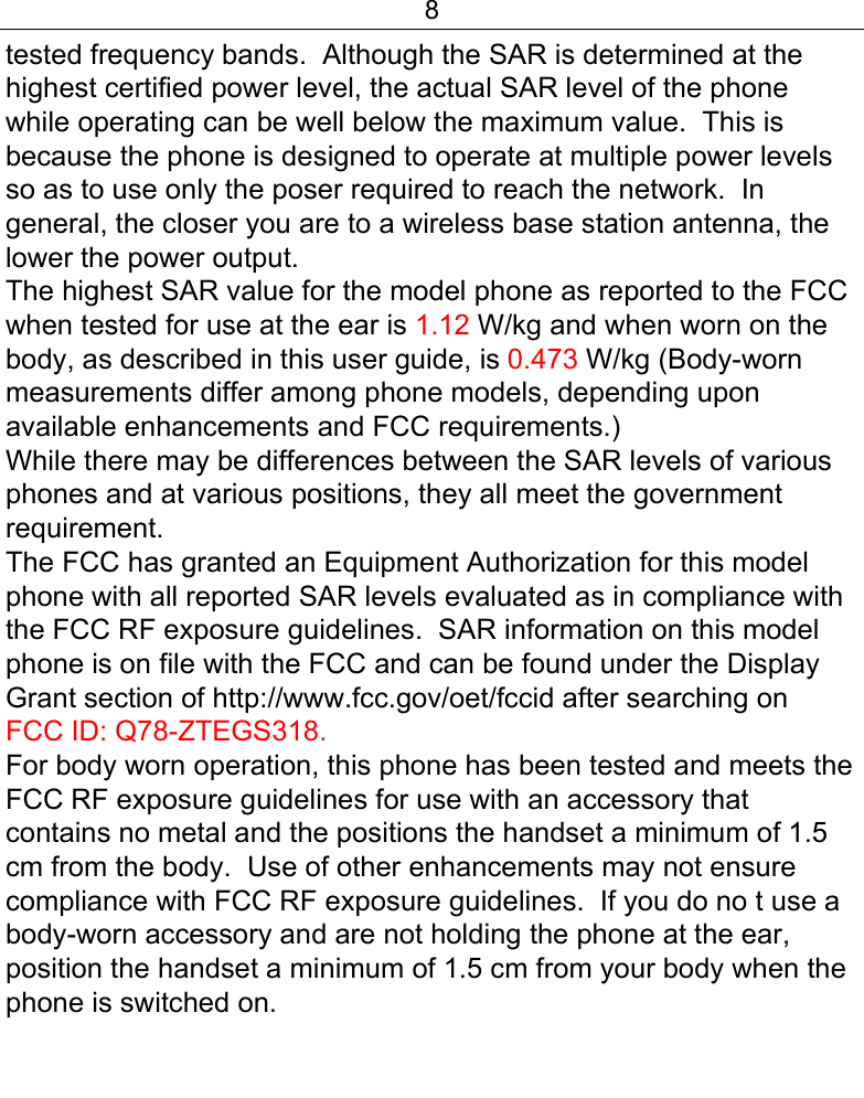 8  tested frequency bands.  Although the SAR is determined at the highest certified power level, the actual SAR level of the phone while operating can be well below the maximum value.  This is because the phone is designed to operate at multiple power levels so as to use only the poser required to reach the network.  In general, the closer you are to a wireless base station antenna, the lower the power output. The highest SAR value for the model phone as reported to the FCC when tested for use at the ear is 1.12 W/kg and when worn on the body, as described in this user guide, is 0.473 W/kg (Body-worn measurements differ among phone models, depending upon available enhancements and FCC requirements.) While there may be differences between the SAR levels of various phones and at various positions, they all meet the government requirement. The FCC has granted an Equipment Authorization for this model phone with all reported SAR levels evaluated as in compliance with the FCC RF exposure guidelines.  SAR information on this model phone is on file with the FCC and can be found under the Display Grant section of http://www.fcc.gov/oet/fccid after searching on  FCC ID: Q78-ZTEGS318. For body worn operation, this phone has been tested and meets the FCC RF exposure guidelines for use with an accessory that contains no metal and the positions the handset a minimum of 1.5 cm from the body.  Use of other enhancements may not ensure compliance with FCC RF exposure guidelines.  If you do no t use a body-worn accessory and are not holding the phone at the ear, position the handset a minimum of 1.5 cm from your body when the phone is switched on.  