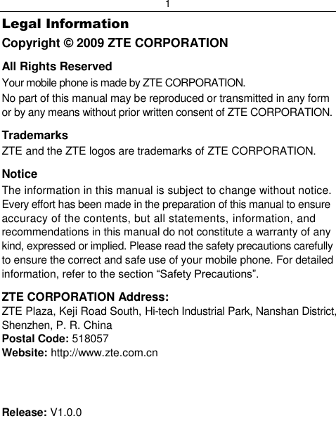 1  Legal Information Copyright © 2009 ZTE CORPORATION All Rights Reserved Your mobile phone is made by ZTE CORPORATION. No part of this manual may be reproduced or transmitted in any form or by any means without prior written consent of ZTE CORPORATION. Trademarks ZTE and the ZTE logos are trademarks of ZTE CORPORATION. Notice   The information in this manual is subject to change without notice. Every effort has been made in the preparation of this manual to ensure accuracy of the contents, but all statements, information, and recommendations in this manual do not constitute a warranty of any kind, expressed or implied. Please read the safety precautions carefully to ensure the correct and safe use of your mobile phone. For detailed information, refer to the section “Safety Precautions”. ZTE CORPORATION Address: ZTE Plaza, Keji Road South, Hi-tech Industrial Park, Nanshan District, Shenzhen, P. R. China Postal Code: 518057 Website: http://www.zte.com.cn    Release: V1.0.0 