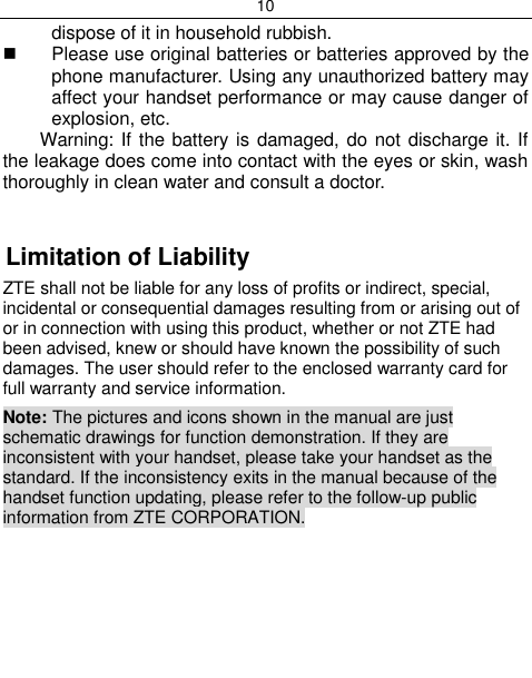 10  dispose of it in household rubbish.   Please use original batteries or batteries approved by the phone manufacturer. Using any unauthorized battery may affect your handset performance or may cause danger of explosion, etc. Warning: If the battery is damaged, do not discharge it. If the leakage does come into contact with the eyes or skin, wash thoroughly in clean water and consult a doctor.   Limitation of Liability ZTE shall not be liable for any loss of profits or indirect, special, incidental or consequential damages resulting from or arising out of or in connection with using this product, whether or not ZTE had been advised, knew or should have known the possibility of such damages. The user should refer to the enclosed warranty card for full warranty and service information. Note: The pictures and icons shown in the manual are just schematic drawings for function demonstration. If they are inconsistent with your handset, please take your handset as the standard. If the inconsistency exits in the manual because of the handset function updating, please refer to the follow-up public information from ZTE CORPORATION.      