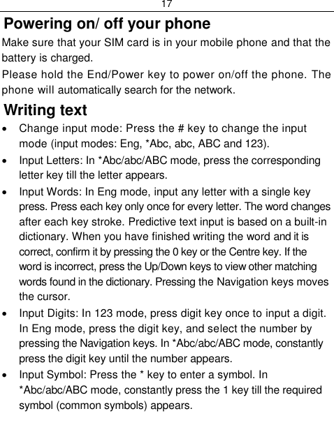 17  Powering on/ off your phone Make sure that your SIM card is in your mobile phone and that the battery is charged. Please hold the End/Power key to power on/off the phone. The phone will automatically search for the network. Writing text   Change input mode: Press the # key to change the input mode (input modes: Eng, *Abc, abc, ABC and 123).   Input Letters: In *Abc/abc/ABC mode, press the corresponding letter key till the letter appears.   Input Words: In Eng mode, input any letter with a single key press. Press each key only once for every letter. The word changes after each key stroke. Predictive text input is based on a built-in dictionary. When you have finished writing the word and it is correct, confirm it by pressing the 0 key or the Centre key. If the word is incorrect, press the Up/Down keys to view other matching words found in the dictionary. Pressing the Navigation keys moves the cursor.   Input Digits: In 123 mode, press digit key once to input a digit. In Eng mode, press the digit key, and select the number by pressing the Navigation keys. In *Abc/abc/ABC mode, constantly press the digit key until the number appears.   Input Symbol: Press the * key to enter a symbol. In *Abc/abc/ABC mode, constantly press the 1 key till the required symbol (common symbols) appears. 