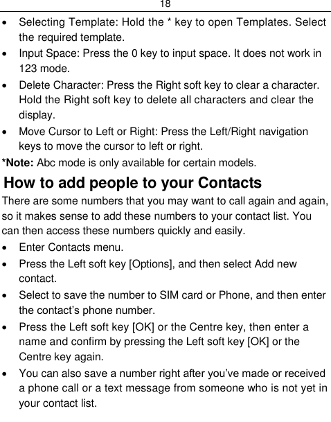 18    Selecting Template: Hold the * key to open Templates. Select the required template.   Input Space: Press the 0 key to input space. It does not work in 123 mode.   Delete Character: Press the Right soft key to clear a character. Hold the Right soft key to delete all characters and clear the display.   Move Cursor to Left or Right: Press the Left/Right navigation keys to move the cursor to left or right. *Note: Abc mode is only available for certain models. How to add people to your Contacts There are some numbers that you may want to call again and again, so it makes sense to add these numbers to your contact list. You can then access these numbers quickly and easily.   Enter Contacts menu.   Press the Left soft key [Options], and then select Add new contact.   Select to save the number to SIM card or Phone, and then enter the contact‟s phone number.   Press the Left soft key [OK] or the Centre key, then enter a name and confirm by pressing the Left soft key [OK] or the Centre key again.   You can also save a number right after you‟ve made or received a phone call or a text message from someone who is not yet in your contact list. 