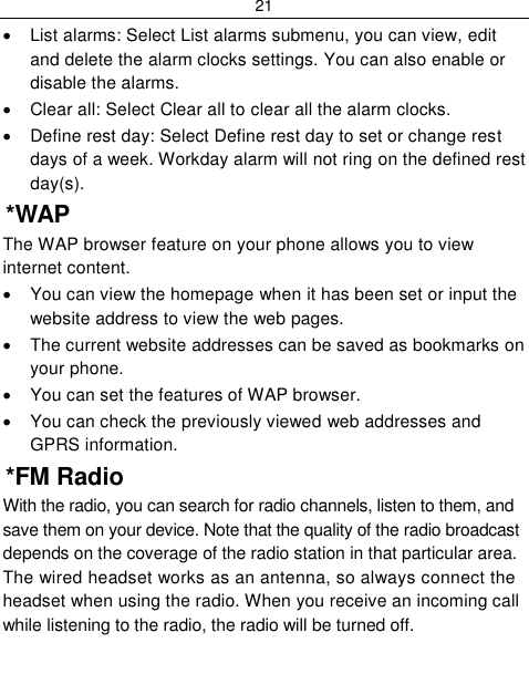 21    List alarms: Select List alarms submenu, you can view, edit and delete the alarm clocks settings. You can also enable or disable the alarms.   Clear all: Select Clear all to clear all the alarm clocks.   Define rest day: Select Define rest day to set or change rest days of a week. Workday alarm will not ring on the defined rest day(s).  *WAP The WAP browser feature on your phone allows you to view internet content.    You can view the homepage when it has been set or input the website address to view the web pages.   The current website addresses can be saved as bookmarks on your phone.   You can set the features of WAP browser.   You can check the previously viewed web addresses and GPRS information. *FM Radio With the radio, you can search for radio channels, listen to them, and save them on your device. Note that the quality of the radio broadcast depends on the coverage of the radio station in that particular area. The wired headset works as an antenna, so always connect the headset when using the radio. When you receive an incoming call while listening to the radio, the radio will be turned off. 