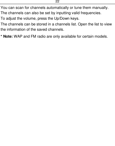 22  You can scan for channels automatically or tune them manually. The channels can also be set by inputting valid frequencies. To adjust the volume, press the Up/Down keys. The channels can be stored in a channels list. Open the list to view the information of the saved channels. * Note: WAP and FM radio are only available for certain models. 