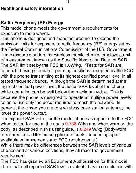 4  Health and safety information  Radio Frequency (RF) Energy This model phone meets the government‟s requirements for exposure to radio waves. This phone is designed and manufactured not to exceed the emission limits for exposure to radio frequency (RF) energy set by the Federal Communications Commission of the U.S. Government: The exposure standard for wireless mobile phones employs a unit of measurement known as the Specific Absorption Rate, or SAR.  The SAR limit set by the FCC is 1.6W/kg.  *Tests for SAR are conducted using standard operating positions accepted by the FCC with the phone transmitting at its highest certified power level in all tested frequency bands.  Although the SAR is determined at the highest certified power level, the actual SAR level of the phone while operating can be well below the maximum value.  This is because the phone is designed to operate at multiple power levels so as to use only the poser required to reach the network.  In general, the closer you are to a wireless base station antenna, the lower the power output. The highest SAR value for the model phone as reported to the FCC when tested for use at the ear is 0.738 W/kg and when worn on the body, as described in this user guide, is 0.249 W/kg (Body-worn measurements differ among phone models, depending upon available enhancements and FCC requirements.) While there may be differences between the SAR levels of various phones and at various positions, they all meet the government requirement. The FCC has granted an Equipment Authorization for this model phone with all reported SAR levels evaluated as in compliance with 