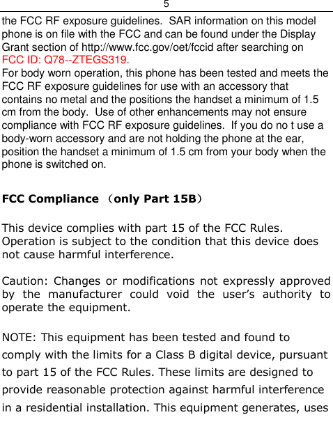 5  the FCC RF exposure guidelines.  SAR information on this model phone is on file with the FCC and can be found under the Display Grant section of http://www.fcc.gov/oet/fccid after searching on  FCC ID: Q78--ZTEGS319. For body worn operation, this phone has been tested and meets the FCC RF exposure guidelines for use with an accessory that contains no metal and the positions the handset a minimum of 1.5 cm from the body.  Use of other enhancements may not ensure compliance with FCC RF exposure guidelines.  If you do no t use a body-worn accessory and are not holding the phone at the ear, position the handset a minimum of 1.5 cm from your body when the phone is switched on.  FCC Compliance （only Part 15B）  This device complies with part 15 of the FCC Rules. Operation is subject to the condition that this device does not cause harmful interference.  Caution: Changes or modifications not expressly approved by  the  manufacturer  could  void  the  user’s  authority  to operate the equipment.  NOTE: This equipment has been tested and found to comply with the limits for a Class B digital device, pursuant to part 15 of the FCC Rules. These limits are designed to provide reasonable protection against harmful interference in a residential installation. This equipment generates, uses 