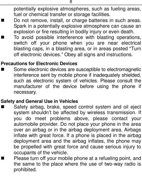 8  potentially explosive atmospheres, such as fueling areas, fuel or chemical transfer or storage facilities.   Do not remove, install, or charge batteries in such areas. Spark in a potentially explosive atmosphere can cause an explosion or fire resulting in bodily injury or even death.   To  avoid  possible  interference  with  blasting  operations, switch  off  your  phone  when  you  are  near  electrical blasting caps, in a blasting area, or in areas posted “Turn off electronic devices.” Obey all signs and instructions. Precautions for Electronic Devices    Some electronic devices are susceptible to electromagnetic interference sent by mobile phone if inadequately shielded, such as electronic system  of vehicles. Please consult  the manufacturer  of  the  device  before  using  the  phone  if necessary. Safety and General Use in Vehicles   Safety airbag, brake, speed  control system and  oil  eject system shouldn‟t be affected by wireless transmission. If you  do  meet  problems  above,  please  contact  your automobile provider. Do not place your phone in the area over an airbag or in the airbag deployment area. Airbags inflate with great force. If a phone is placed in the airbag deployment area and the airbag inflates, the phone may be propelled with great force and cause serious injury to occupants of the vehicle.   Please turn off your mobile phone at a refueling point, and the same to the place where the use of two-way radio is prohibited. 