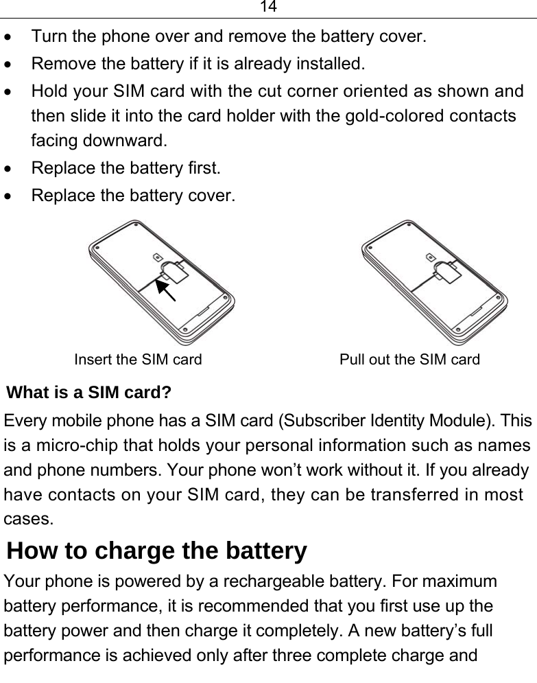 14  •  Turn the phone over and remove the battery cover. •  Remove the battery if it is already installed. •  Hold your SIM card with the cut corner oriented as shown and then slide it into the card holder with the gold-colored contacts facing downward. •  Replace the battery first. •  Replace the battery cover.                     Insert the SIM card   Pull out the SIM card What is a SIM card?  Every mobile phone has a SIM card (Subscriber Identity Module). This is a micro-chip that holds your personal information such as names and phone numbers. Your phone won’t work without it. If you already have contacts on your SIM card, they can be transferred in most cases. How to charge the battery Your phone is powered by a rechargeable battery. For maximum battery performance, it is recommended that you first use up the battery power and then charge it completely. A new battery’s full performance is achieved only after three complete charge and 