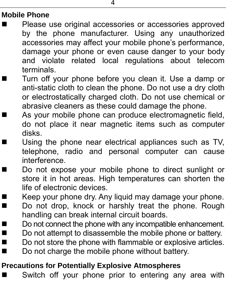 4  Mobile Phone   Please use original accessories or accessories approved by the phone manufacturer. Using any unauthorized accessories may affect your mobile phone’s performance, damage your phone or even cause danger to your body and violate related local regulations about telecom terminals.   Turn off your phone before you clean it. Use a damp or anti-static cloth to clean the phone. Do not use a dry cloth or electrostatically charged cloth. Do not use chemical or abrasive cleaners as these could damage the phone.    As your mobile phone can produce electromagnetic field, do not place it near magnetic items such as computer disks.   Using the phone near electrical appliances such as TV, telephone, radio and personal computer can cause interference.   Do not expose your mobile phone to direct sunlight or store it in hot areas. High temperatures can shorten the life of electronic devices.   Keep your phone dry. Any liquid may damage your phone.   Do not drop, knock or harshly treat the phone. Rough handling can break internal circuit boards.   Do not connect the phone with any incompatible enhancement.   Do not attempt to disassemble the mobile phone or battery.   Do not store the phone with flammable or explosive articles.    Do not charge the mobile phone without battery. Precautions for Potentially Explosive Atmospheres   Switch off your phone prior to entering any area with 