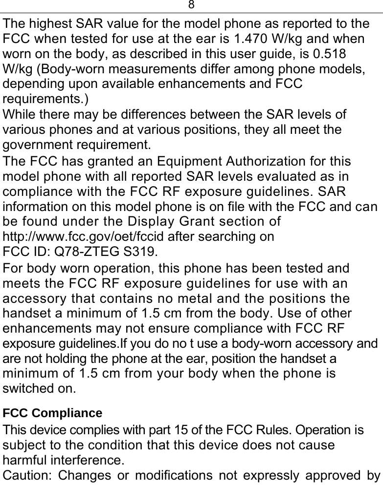 8  The highest SAR value for the model phone as reported to the FCC when tested for use at the ear is 1.470 W/kg and when worn on the body, as described in this user guide, is 0.518 W/kg (Body-worn measurements differ among phone models, depending upon available enhancements and FCC requirements.) While there may be differences between the SAR levels of various phones and at various positions, they all meet the government requirement. The FCC has granted an Equipment Authorization for this model phone with all reported SAR levels evaluated as in compliance with the FCC RF exposure guidelines. SAR information on this model phone is on file with the FCC and can be found under the Display Grant section of http://www.fcc.gov/oet/fccid after searching on FCC ID: Q78-ZTEG S319. For body worn operation, this phone has been tested and meets the FCC RF exposure guidelines for use with an accessory that contains no metal and the positions the handset a minimum of 1.5 cm from the body. Use of other enhancements may not ensure compliance with FCC RF exposure guidelines.If you do no t use a body-worn accessory and are not holding the phone at the ear, position the handset a minimum of 1.5 cm from your body when the phone is switched on. FCC Compliance This device complies with part 15 of the FCC Rules. Operation is subject to the condition that this device does not cause harmful interference. Caution: Changes or modifications not expressly approved by 