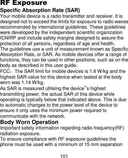 101  RF Exposure   Specific Absorption Rate (SAR)   Your mobile device is a radio transmitter and receiver. It is designed not to exceed the limits for exposure to radio waves recommended by international guidelines. These guidelines were developed by the independent scientific organization ICNIRP and include safety margins designed to assure the protection of all persons, regardless of age and health.   The guidelines use a unit of measurement known as Specific Absorption Rate, or SAR. As mobile devices offer a range of functions, they can be used in other positions, such as on the body as described in this user guide.   FCC：The SAR limit for mobile devices is 1.6 W/kg and the highest SAR value for this device when tested at the body worn was 1.14 W/kg.   As SAR is measured utilising the device‟s highest transmitting power, the actual SAR of this device while operating is typically below that indicated above. This is due to automatic changes to the power level of the device to ensure it only uses the minimum power required to communicate with the network.   Body Worn Operation   Important safety information regarding radio frequency(RF) radiation exposure.   To ensure compliance with RF exposure guidelines the phone must be used with a minimum of 15 mm separation 