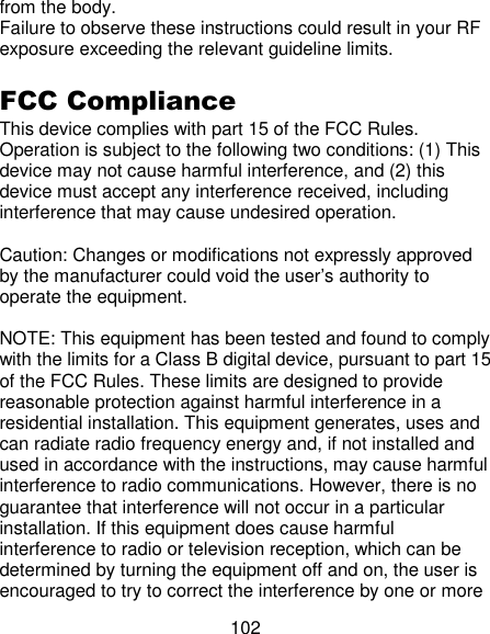 102 from the body.   Failure to observe these instructions could result in your RF exposure exceeding the relevant guideline limits.  FCC Compliance   This device complies with part 15 of the FCC Rules. Operation is subject to the following two conditions: (1) This device may not cause harmful interference, and (2) this device must accept any interference received, including interference that may cause undesired operation.    Caution: Changes or modifications not expressly approved by the manufacturer could void the user‘s authority to operate the equipment.    NOTE: This equipment has been tested and found to comply with the limits for a Class B digital device, pursuant to part 15 of the FCC Rules. These limits are designed to provide reasonable protection against harmful interference in a residential installation. This equipment generates, uses and can radiate radio frequency energy and, if not installed and used in accordance with the instructions, may cause harmful interference to radio communications. However, there is no guarantee that interference will not occur in a particular installation. If this equipment does cause harmful interference to radio or television reception, which can be determined by turning the equipment off and on, the user is encouraged to try to correct the interference by one or more 