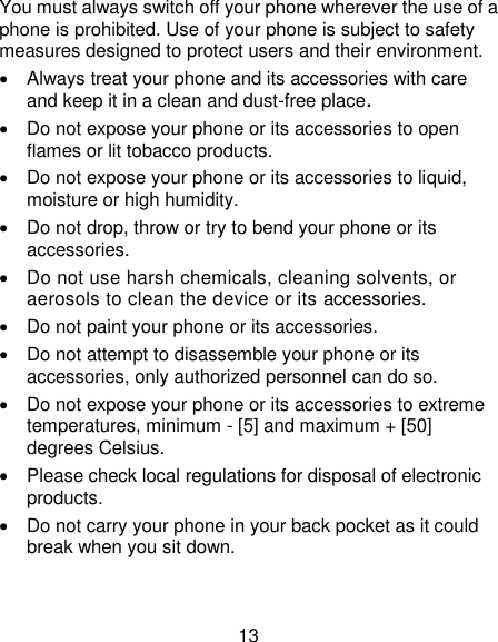 13 You must always switch off your phone wherever the use of a phone is prohibited. Use of your phone is subject to safety measures designed to protect users and their environment.   Always treat your phone and its accessories with care and keep it in a clean and dust-free place.   Do not expose your phone or its accessories to open flames or lit tobacco products.   Do not expose your phone or its accessories to liquid, moisture or high humidity.   Do not drop, throw or try to bend your phone or its accessories.   Do not use harsh chemicals, cleaning solvents, or aerosols to clean the device or its accessories.   Do not paint your phone or its accessories.   Do not attempt to disassemble your phone or its accessories, only authorized personnel can do so.   Do not expose your phone or its accessories to extreme temperatures, minimum - [5] and maximum + [50] degrees Celsius.   Please check local regulations for disposal of electronic products.   Do not carry your phone in your back pocket as it could break when you sit down. 