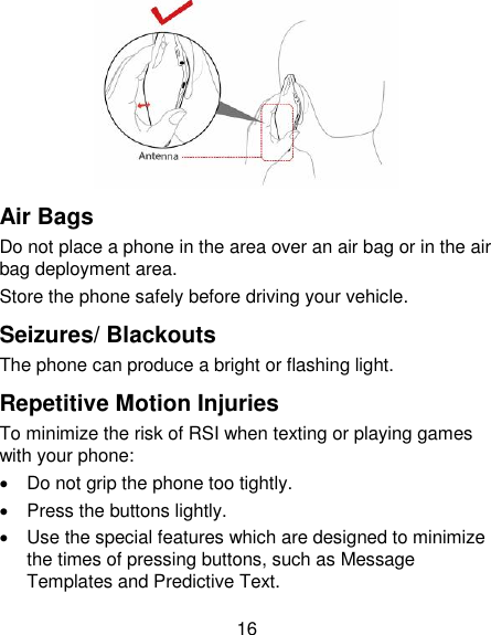 16  Air Bags Do not place a phone in the area over an air bag or in the air bag deployment area. Store the phone safely before driving your vehicle. Seizures/ Blackouts The phone can produce a bright or flashing light. Repetitive Motion Injuries To minimize the risk of RSI when texting or playing games with your phone:   Do not grip the phone too tightly.   Press the buttons lightly.   Use the special features which are designed to minimize the times of pressing buttons, such as Message Templates and Predictive Text. 