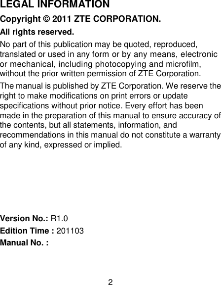 2 LEGAL INFORMATION Copyright © 2011 ZTE CORPORATION. All rights reserved. No part of this publication may be quoted, reproduced, translated or used in any form or by any means, electronic or mechanical, including photocopying and microfilm, without the prior written permission of ZTE Corporation. The manual is published by ZTE Corporation. We reserve the right to make modifications on print errors or update specifications without prior notice. Every effort has been made in the preparation of this manual to ensure accuracy of the contents, but all statements, information, and recommendations in this manual do not constitute a warranty of any kind, expressed or implied.      Version No.: R1.0 Edition Time : 201103 Manual No. :   