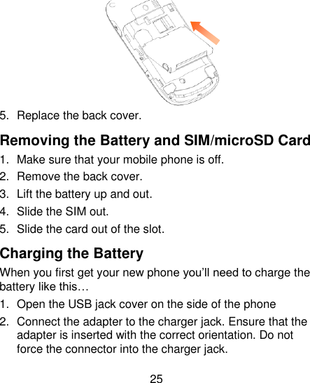 25        5.  Replace the back cover. Removing the Battery and SIM/microSD Card 1.  Make sure that your mobile phone is off. 2.  Remove the back cover. 3.  Lift the battery up and out. 4.  Slide the SIM out. 5.  Slide the card out of the slot. Charging the Battery When you first get your new phone you‘ll need to charge the battery like this… 1.  Open the USB jack cover on the side of the phone 2.  Connect the adapter to the charger jack. Ensure that the adapter is inserted with the correct orientation. Do not force the connector into the charger jack. 
