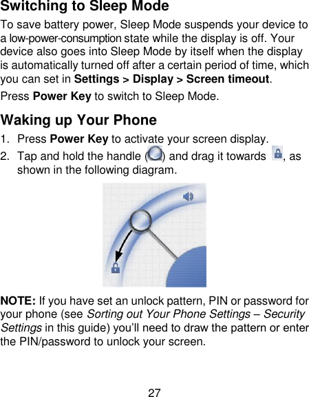 27 Switching to Sleep Mode To save battery power, Sleep Mode suspends your device to a low-power-consumption state while the display is off. Your device also goes into Sleep Mode by itself when the display is automatically turned off after a certain period of time, which you can set in Settings &gt; Display &gt; Screen timeout.   Press Power Key to switch to Sleep Mode. Waking up Your Phone 1.  Press Power Key to activate your screen display. 2.  Tap and hold the handle ( ) and drag it towards  , as shown in the following diagram.  NOTE: If you have set an unlock pattern, PIN or password for your phone (see Sorting out Your Phone Settings – Security Settings in this guide) you‘ll need to draw the pattern or enter the PIN/password to unlock your screen. 