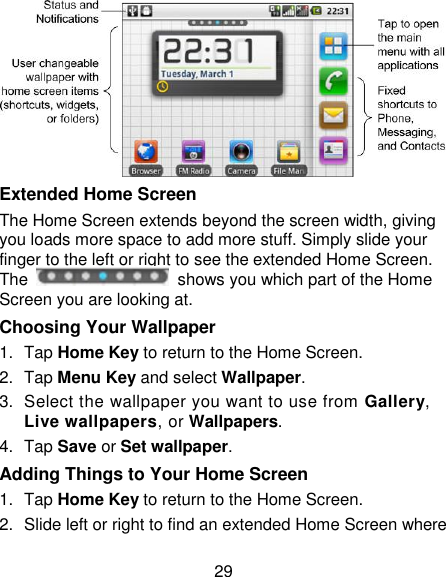 29  Extended Home Screen The Home Screen extends beyond the screen width, giving you loads more space to add more stuff. Simply slide your finger to the left or right to see the extended Home Screen. The    shows you which part of the Home Screen you are looking at. Choosing Your Wallpaper     1.  Tap Home Key to return to the Home Screen. 2.  Tap Menu Key and select Wallpaper. 3.  Select the wallpaper you want to use from Gallery, Live wallpapers, or Wallpapers. 4.  Tap Save or Set wallpaper. Adding Things to Your Home Screen 1.  Tap Home Key to return to the Home Screen. 2.  Slide left or right to find an extended Home Screen where 