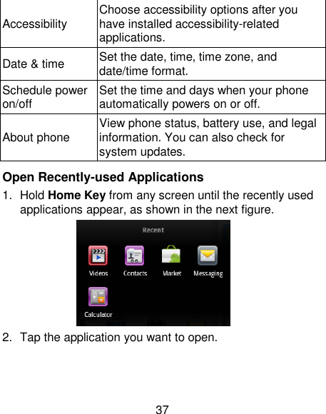 37 Accessibility Choose accessibility options after you have installed accessibility-related applications. Date &amp; time Set the date, time, time zone, and date/time format.   Schedule power on/off Set the time and days when your phone automatically powers on or off. About phone View phone status, battery use, and legal information. You can also check for system updates.  Open Recently-used Applications 1.  Hold Home Key from any screen until the recently used applications appear, as shown in the next figure.  2.  Tap the application you want to open. 