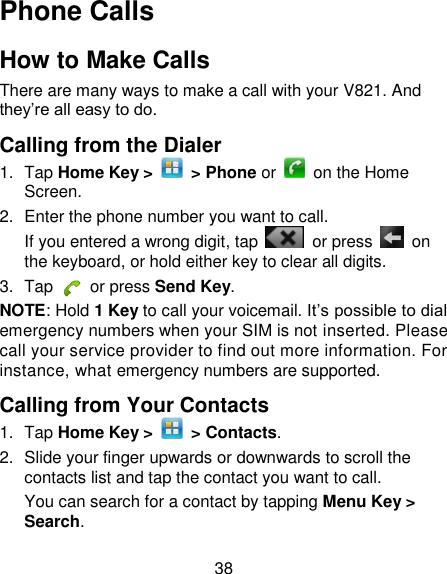 38 Phone Calls How to Make Calls There are many ways to make a call with your V821. And they‘re all easy to do. Calling from the Dialer 1.  Tap Home Key &gt;    &gt; Phone or    on the Home Screen. 2.  Enter the phone number you want to call. If you entered a wrong digit, tap    or press    on the keyboard, or hold either key to clear all digits.   3.  Tap   or press Send Key. NOTE: Hold 1 Key to call your voicemail. It‘s possible to dial emergency numbers when your SIM is not inserted. Please call your service provider to find out more information. For instance, what emergency numbers are supported. Calling from Your Contacts 1.  Tap Home Key &gt;    &gt; Contacts. 2.  Slide your finger upwards or downwards to scroll the contacts list and tap the contact you want to call. You can search for a contact by tapping Menu Key &gt; Search. 