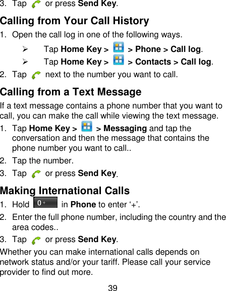 39 3.  Tap   or press Send Key. Calling from Your Call History 1.  Open the call log in one of the following ways.   Tap Home Key &gt;    &gt; Phone &gt; Call log.   Tap Home Key &gt;    &gt; Contacts &gt; Call log. 2.  Tap    next to the number you want to call. Calling from a Text Message If a text message contains a phone number that you want to call, you can make the call while viewing the text message. 1.  Tap Home Key &gt;    &gt; Messaging and tap the conversation and then the message that contains the phone number you want to call.. 2.  Tap the number.   3.  Tap   or press Send Key. Making International Calls 1.  Hold    in Phone to enter ‗+‘. 2.  Enter the full phone number, including the country and the area codes.. 3.  Tap   or press Send Key. Whether you can make international calls depends on network status and/or your tariff. Please call your service provider to find out more. 