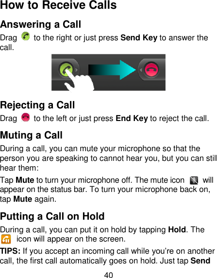 40 How to Receive Calls Answering a Call Drag    to the right or just press Send Key to answer the call.  Rejecting a Call Drag    to the left or just press End Key to reject the call. Muting a Call During a call, you can mute your microphone so that the person you are speaking to cannot hear you, but you can still hear them: Tap Mute to turn your microphone off. The mute icon    will appear on the status bar. To turn your microphone back on, tap Mute again. Putting a Call on Hold During a call, you can put it on hold by tapping Hold. The   icon will appear on the screen. TIPS: If you accept an incoming call while you‘re on another call, the first call automatically goes on hold. Just tap Send 