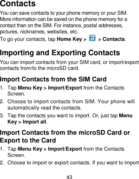 43 Contacts You can save contacts to your phone memory or your SIM. More information can be saved on the phone memory for a contact than on the SIM. For instance, postal addresses, pictures, nicknames, websites, etc. To go your contacts, tap Home Key &gt;    &gt; Contacts. Importing and Exporting Contacts You can import contacts from your SIM card, or import/export contacts from/to the microSD card.   Import Contacts from the SIM Card 1.  Tap Menu Key &gt; Import/Export from the Contacts Screen. 2.  Choose to import contacts from SIM. Your phone will automatically read the contacts.   3.  Tap the contacts you want to import. Or, just tap Menu Key &gt; Import all. Import Contacts from the microSD Card or Export to the Card 1.  Tap Menu Key &gt; Import/Export from the Contacts Screen. 2.  Choose to import or export contacts. If you want to import 
