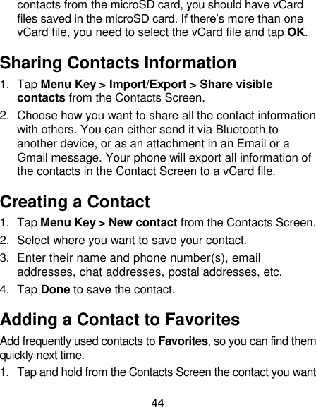 44 contacts from the microSD card, you should have vCard files saved in the microSD card. If there‘s more than one vCard file, you need to select the vCard file and tap OK. Sharing Contacts Information 1.  Tap Menu Key &gt; Import/Export &gt; Share visible contacts from the Contacts Screen.   2.  Choose how you want to share all the contact information with others. You can either send it via Bluetooth to another device, or as an attachment in an Email or a Gmail message. Your phone will export all information of the contacts in the Contact Screen to a vCard file. Creating a Contact 1.  Tap Menu Key &gt; New contact from the Contacts Screen. 2.  Select where you want to save your contact. 3.  Enter their name and phone number(s), email addresses, chat addresses, postal addresses, etc.   4.  Tap Done to save the contact. Adding a Contact to Favorites Add frequently used contacts to Favorites, so you can find them quickly next time. 1.  Tap and hold from the Contacts Screen the contact you want 