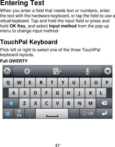 47 Entering Text When you enter a field that needs text or numbers, enter the text with the hardware keyboard, or tap the field to use a virtual keyboard. Tap and hold the input field or press and hold OK Key, and select Input method from the pop-up menu to change input method. TouchPal Keyboard Flick left or right to select one of the three TouchPal keyboard layouts. Full QWERTY     