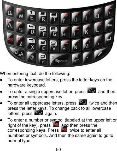 50  When entering text, do the following:  To enter lowercase letters, press the letter keys on the hardware keyboard.  To enter a single uppercase letter, press    and then press the corresponding key.  To enter all uppercase letters, press    twice and then press the letter keys. To change back to all lowercase letters, press    again.  To enter a number or symbol (labeled at the upper left or right of the key), press    and then press the corresponding keys. Press    twice to enter all numbers or symbols. And then the same again to go to normal type. 