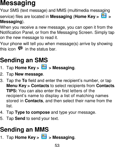 53 Messaging Your SMS (text message) and MMS (multimedia messaging service) files are located in Messaging (Home Key &gt;    &gt; Messaging). When you receive a new message, you can open it from the Notification Panel, or from the Messaging Screen. Simply tap on the new message to read it. Your phone will tell you when message(s) arrive by showing this icon    in the status bar. Sending an SMS 1.  Tap Home Key &gt;    &gt; Messaging. 2.  Tap New message. 3.  Tap the To field and enter the recipient‘s number, or tap Menu Key &gt; Contacts to select recipients from Contacts.   TIPS: You can also enter the first letters of the recipient‘s name to display a list of matching names stored in Contacts, and then select their name from the list. 4.  Tap Type to compose and type your message. 5.  Tap Send to send your text. Sending an MMS 1.  Tap Home Key &gt;    &gt; Messaging. 